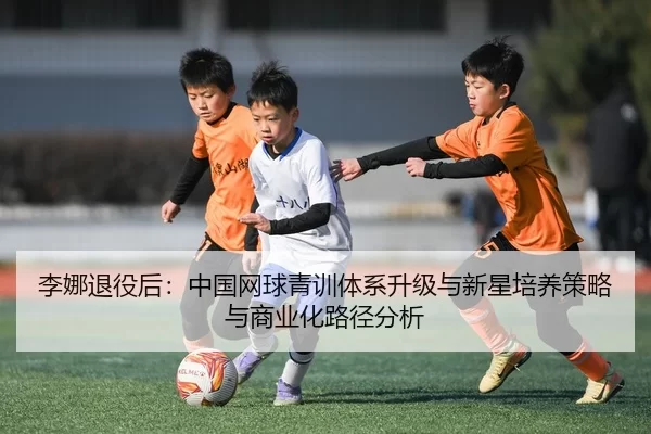 李娜退役后：中国网球青训体系升级与新星培养策略与商业化路径分析