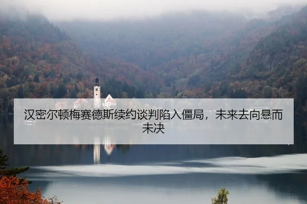 汉密尔顿梅赛德斯续约谈判陷入僵局，未来去向悬而未决